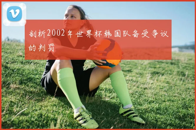 剖析2002年世界杯韩国队备受争议的判罚