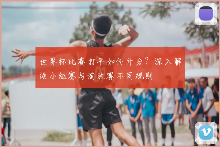 世界杯比赛打平如何计分?深入解读小组赛与淘汰赛不同规则