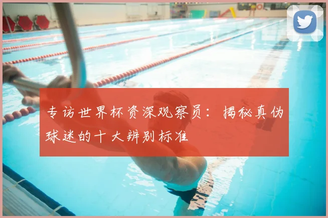 专访世界杯资深观察员:揭秘真伪球迷的十大辨别标准