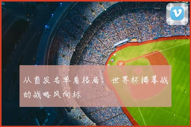 从首发名单看格局：世界杯揭幕战的战略风向标