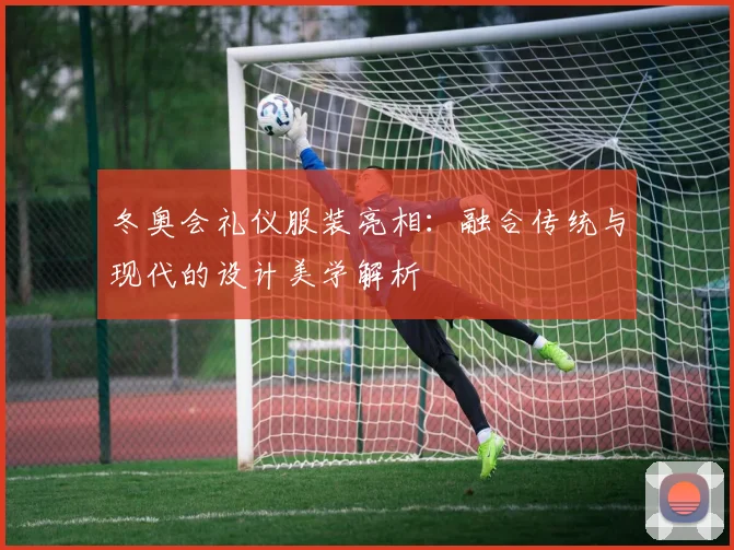 冬奥会礼仪服装亮相：融合传统与现代的设计美学解析