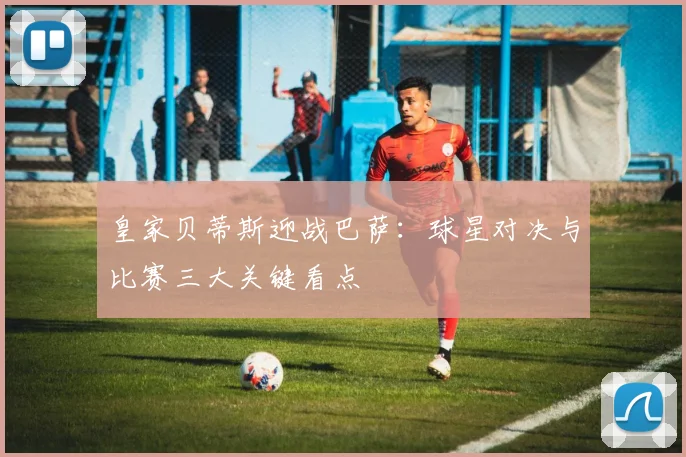 皇家贝蒂斯迎战巴萨：球星对决与比赛三大关键看点