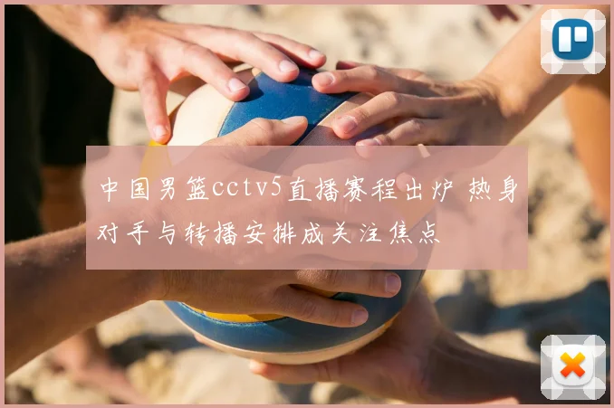 中国男篮cctv5直播赛程出炉 热身对手与转播安排成关注焦点